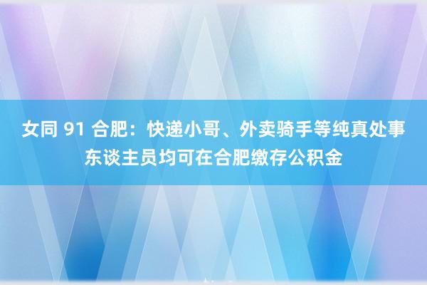 女同 91 合肥：快递小哥、外卖骑手等纯真处事东谈主员均可在合肥缴存公积金