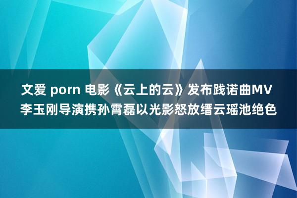 文爱 porn 电影《云上的云》发布践诺曲MV 李玉刚导演携孙霄磊以光影怒放缙云瑶池绝色