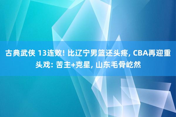 古典武侠 13连败! 比辽宁男篮还头疼， CBA再迎重头戏: 苦主+克星， 山东毛骨屹然