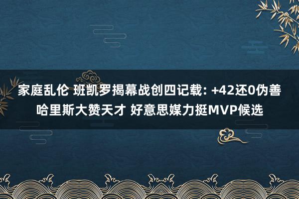 家庭乱伦 班凯罗揭幕战创四记载: +42还0伪善哈里斯大赞天才 好意思媒力挺MVP候选