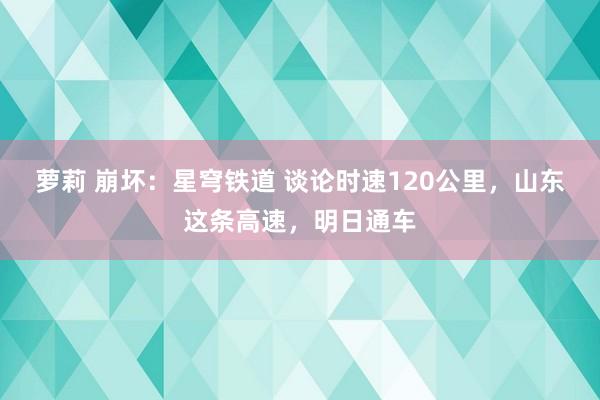 萝莉 崩坏：星穹铁道 谈论时速120公里，山东这条高速，明日通车