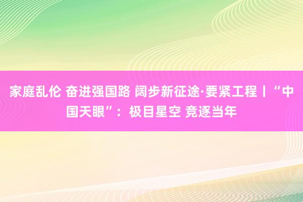 家庭乱伦 奋进强国路 阔步新征途·要紧工程丨“中国天眼”：极目星空 竞逐当年