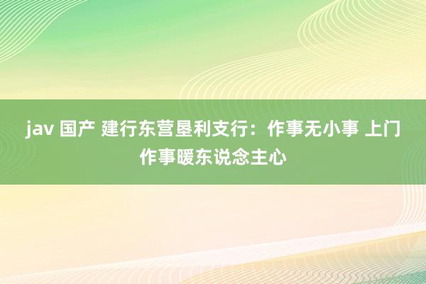 jav 国产 建行东营垦利支行：作事无小事 上门作事暖东说念主心