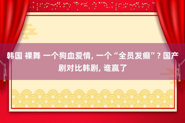 韩国 裸舞 一个狗血爱情， 一个“全员发癫”? 国产剧对比韩剧， 谁赢了