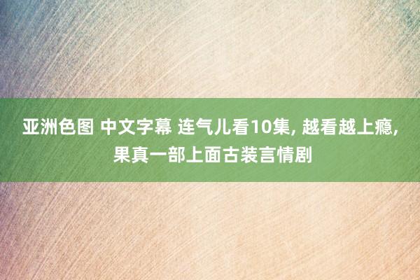 亚洲色图 中文字幕 连气儿看10集， 越看越上瘾， 果真一部上面古装言情剧