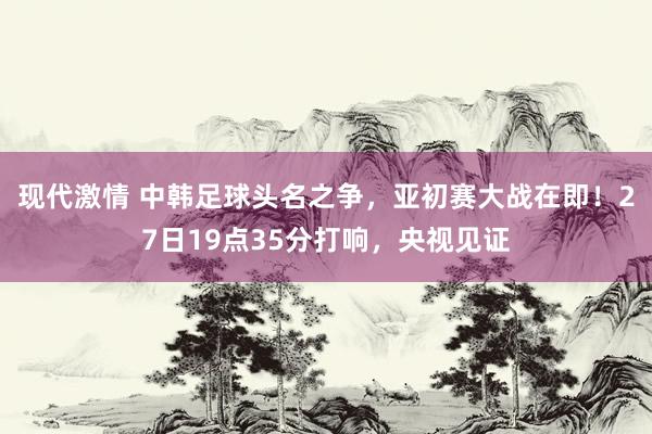 现代激情 中韩足球头名之争，亚初赛大战在即！27日19点35分打响，央视见证