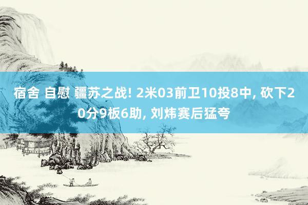 宿舍 自慰 疆苏之战! 2米03前卫10投8中， 砍下20分9板6助， 刘炜赛后猛夸