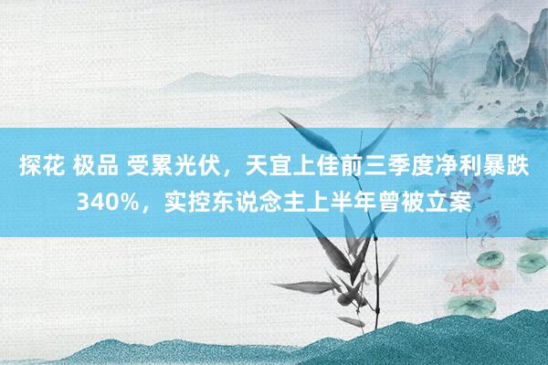 探花 极品 受累光伏，天宜上佳前三季度净利暴跌340%，实控东说念主上半年曾被立案