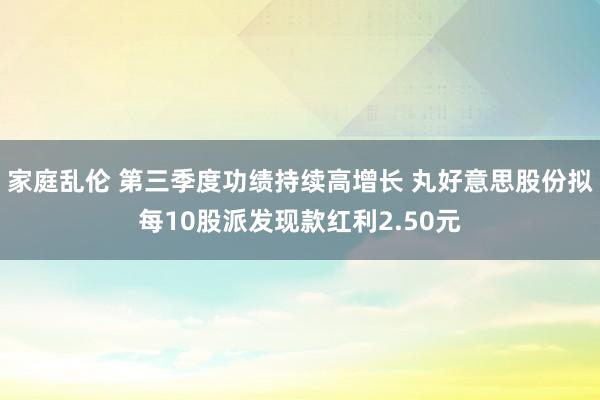 家庭乱伦 第三季度功绩持续高增长 丸好意思股份拟每10股派发现款红利2.50元