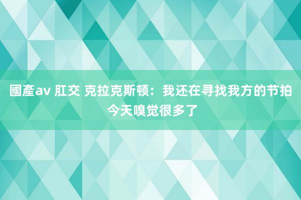 國產av 肛交 克拉克斯顿：我还在寻找我方的节拍 今天嗅觉很多了