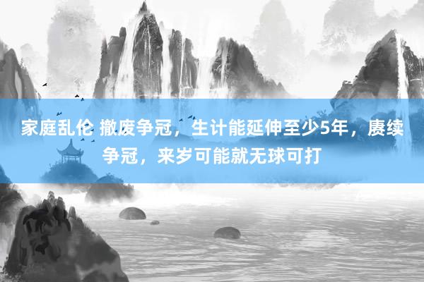 家庭乱伦 撤废争冠，生计能延伸至少5年，赓续争冠，来岁可能就无球可打