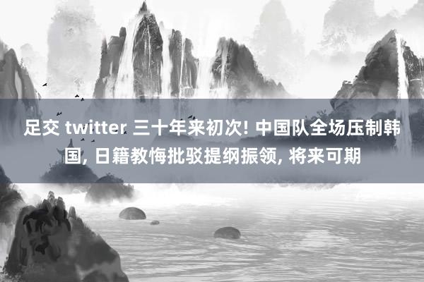 足交 twitter 三十年来初次! 中国队全场压制韩国， 日籍教悔批驳提纲振领， 将来可期