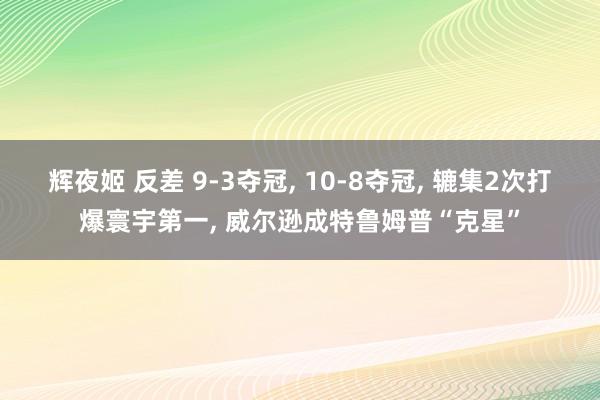 辉夜姬 反差 9-3夺冠， 10-8夺冠， 辘集2次打爆寰宇第一， 威尔逊成特鲁姆普“克星”