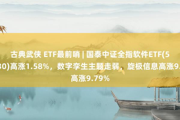 古典武侠 ETF最前哨 | 国泰中证全指软件ETF(515230)高涨1.58%，数字孪生主题走弱，旋极信息高涨9.79%