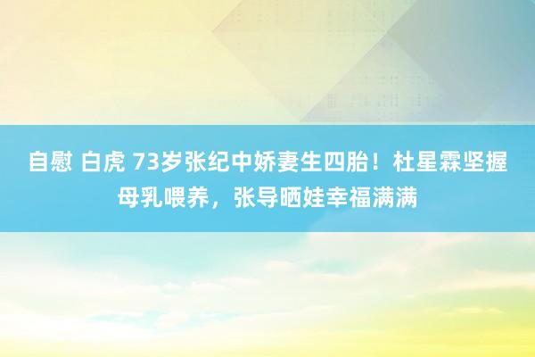 自慰 白虎 73岁张纪中娇妻生四胎！杜星霖坚握母乳喂养，张导晒娃幸福满满