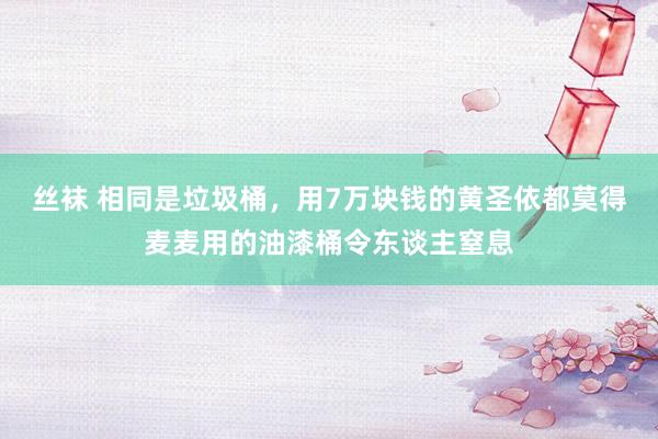 丝袜 相同是垃圾桶，用7万块钱的黄圣依都莫得麦麦用的油漆桶令东谈主窒息