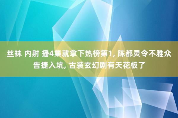 丝袜 内射 播4集就拿下热榜第1， 陈都灵令不雅众告捷入坑， 古装玄幻剧有天花板了