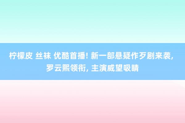 柠檬皮 丝袜 优酷首播! 新一部悬疑作歹剧来袭， 罗云熙领衔， 主演威望吸睛