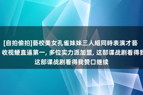 [自拍偷拍]藝校美女孔雀妹妹三人組同時表演才藝 仅播一集， 收视鲠直逼第一， 多位实力派加盟， 这部谍战剧看得我赞口继续