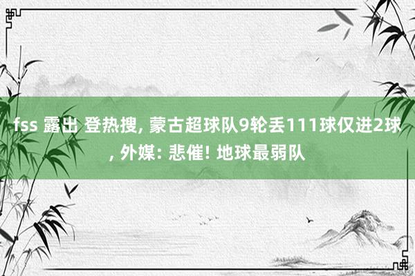 fss 露出 登热搜， 蒙古超球队9轮丢111球仅进2球， 外媒: 悲催! 地球最弱队