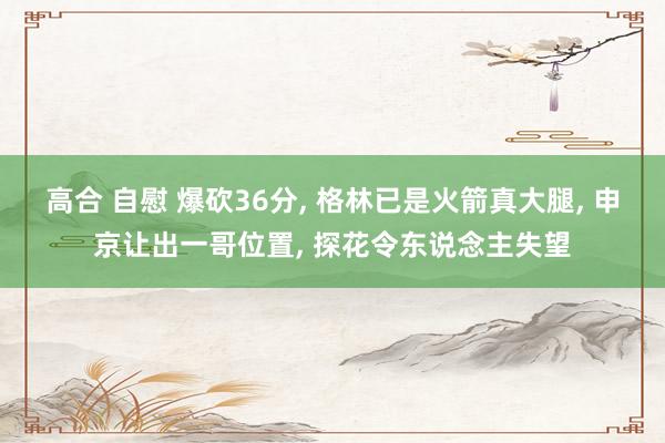 高合 自慰 爆砍36分， 格林已是火箭真大腿， 申京让出一哥位置， 探花令东说念主失望