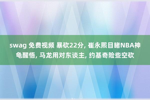 swag 免费视频 暴砍22分， 崔永熙目睹NBA神龟醒悟， 马龙用对东谈主， 约基奇险些空砍