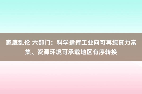 家庭乱伦 六部门：科学指挥工业向可再纯真力富集、资源环境可承载地区有序转换