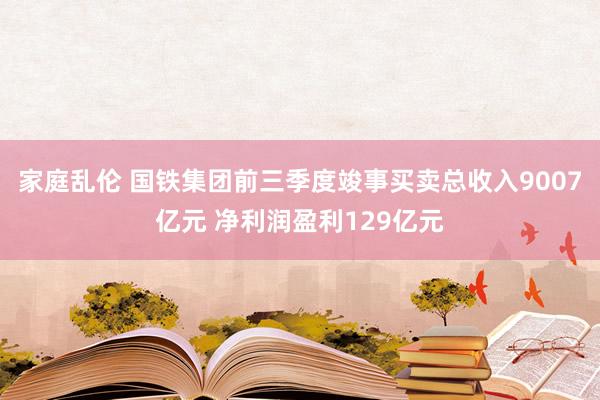 家庭乱伦 国铁集团前三季度竣事买卖总收入9007亿元 净利润盈利129亿元