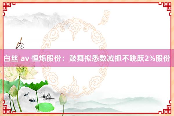 白丝 av 恒烁股份：鼓舞拟悉数减抓不跳跃2%股份