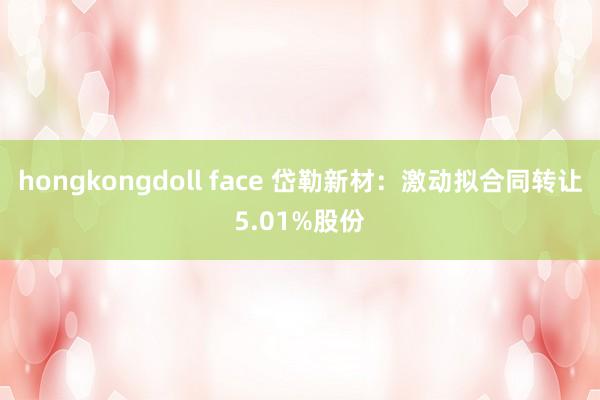 hongkongdoll face 岱勒新材：激动拟合同转让5.01%股份