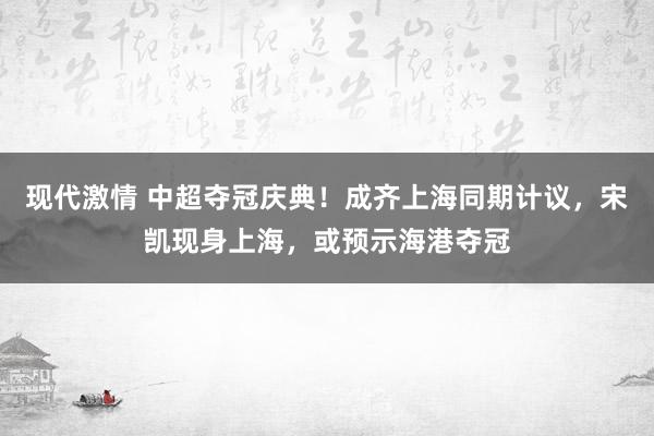 现代激情 中超夺冠庆典！成齐上海同期计议，宋凯现身上海，或预示海港夺冠