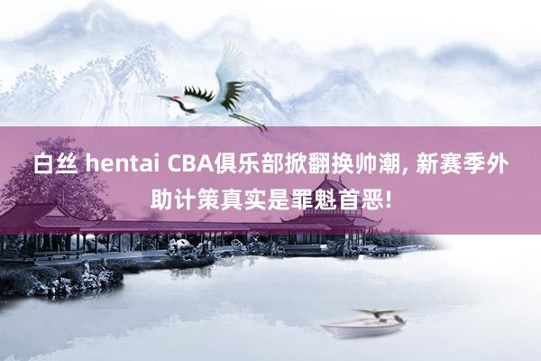 白丝 hentai CBA俱乐部掀翻换帅潮， 新赛季外助计策真实是罪魁首恶!