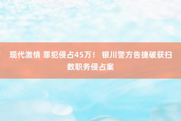 现代激情 罪犯侵占45万！ 银川警方告捷破获扫数职务侵占案