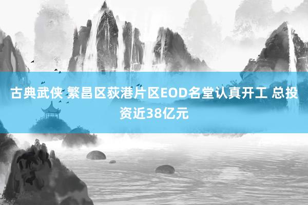 古典武侠 繁昌区荻港片区EOD名堂认真开工 总投资近38亿元