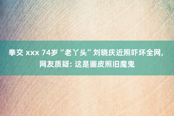 拳交 xxx 74岁“老丫头”刘晓庆近照吓坏全网， 网友质疑: 这是画皮照旧魔鬼