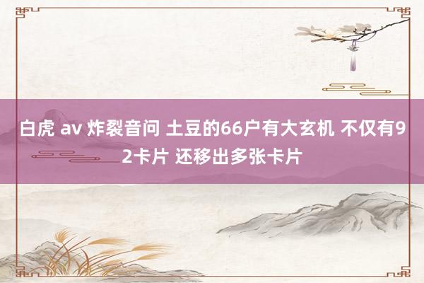 白虎 av 炸裂音问 土豆的66户有大玄机 不仅有92卡片 还移出多张卡片