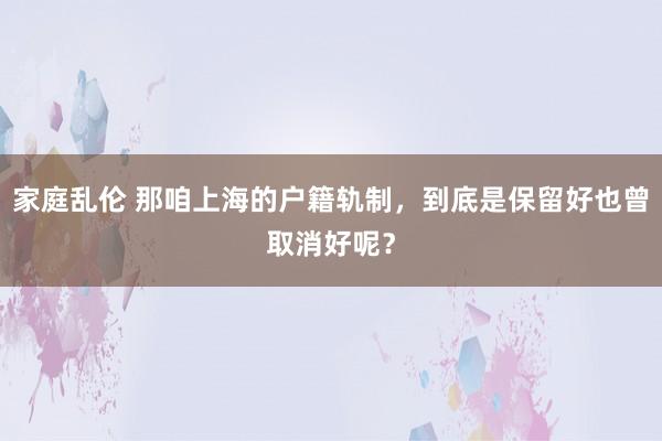 家庭乱伦 那咱上海的户籍轨制，到底是保留好也曾取消好呢？