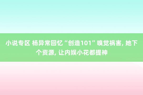 小说专区 杨异常回忆“创造101”嗅觉祸害， 她下个资源， 让内娱小花都提神