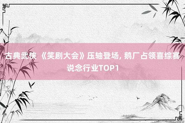 古典武侠 《笑剧大会》压轴登场， 鹅厂占领喜综赛说念行业TOP1