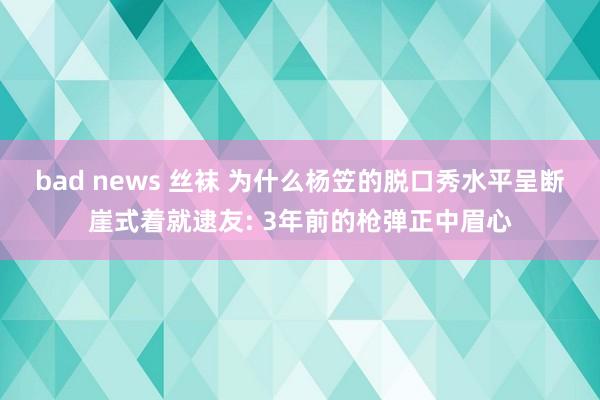 bad news 丝袜 为什么杨笠的脱口秀水平呈断崖式着就逮友: 3年前的枪弹正中眉心