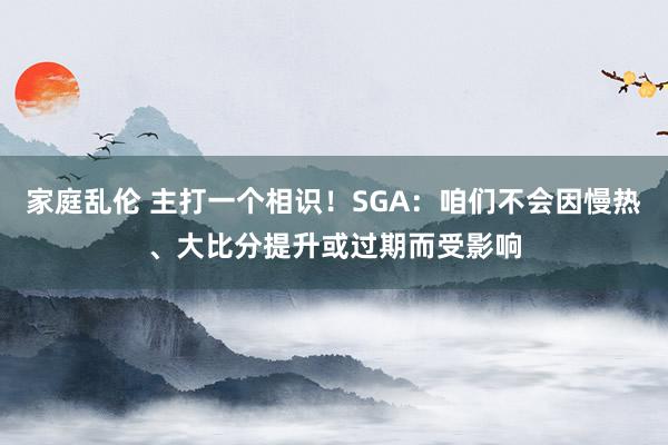 家庭乱伦 主打一个相识！SGA：咱们不会因慢热、大比分提升或过期而受影响