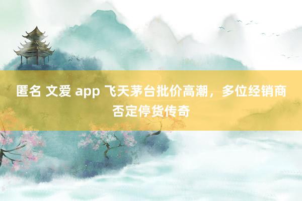 匿名 文爱 app 飞天茅台批价高潮，多位经销商否定停货传奇