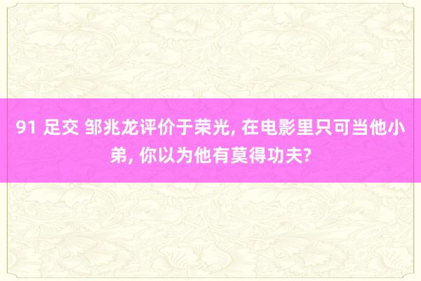 91 足交 邹兆龙评价于荣光， 在电影里只可当他小弟， 你以为他有莫得功夫?