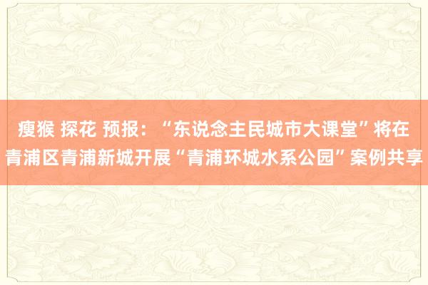 瘦猴 探花 预报：“东说念主民城市大课堂”将在青浦区青浦新城开展“青浦环城水系公园”案例共享