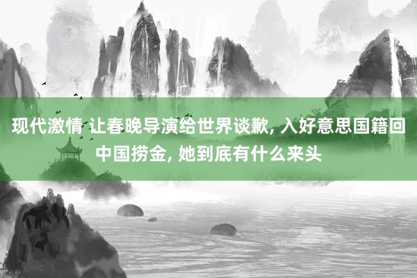 现代激情 让春晚导演给世界谈歉， 入好意思国籍回中国捞金， 她到底有什么来头