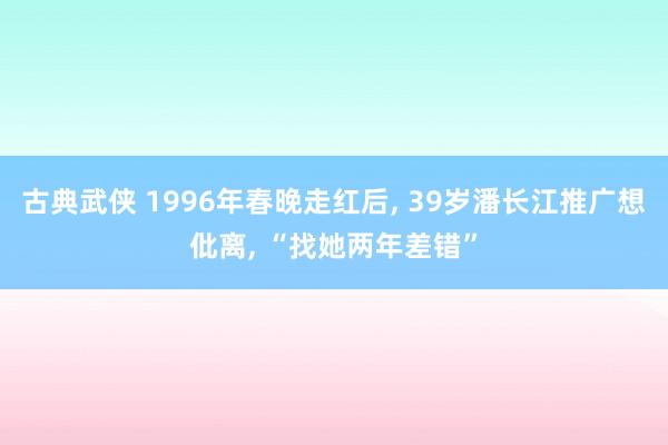 古典武侠 1996年春晚走红后， 39岁潘长江推广想仳离， “找她两年差错”