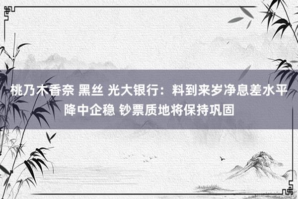 桃乃木香奈 黑丝 光大银行：料到来岁净息差水平降中企稳 钞票质地将保持巩固