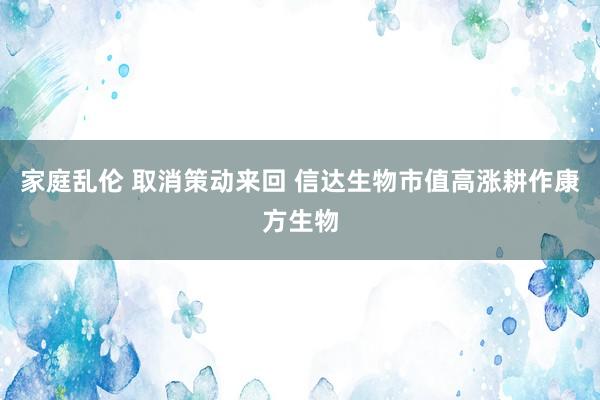 家庭乱伦 取消策动来回 信达生物市值高涨耕作康方生物