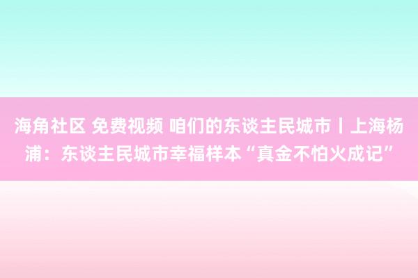 海角社区 免费视频 咱们的东谈主民城市丨上海杨浦：东谈主民城市幸福样本“真金不怕火成记”