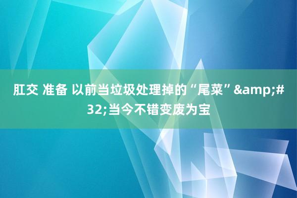 肛交 准备 以前当垃圾处理掉的“尾菜”&#32;当今不错变废为宝